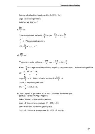 Trigonometria e Números Complexos




     Assim, a primeira determinação positiva de 3120º é 240º.
     Logo, a expressão geral será:
     EG=240º+k.360º, k∈Z

     15π
c)       rad
      2
                                     15π         15π        3π
     Vamos representar o número          rad por     = 6π +
                                      2           2          2
     3π
        é 1ªdeterminação positiva
      2
          3π
     EG =    + 2 kπ , k ∈ Z .
           2

       25π
d) -       rad
        4
                                       25π       25π         π
     Vamos representar o número −          por −     = −6π −
                                        4         4          4
             π
     Como -     rad é a primeira determinação negativa, vamos encontar a1ª determinação positiva:
             4
          π 8π − π 7π
     2π − =             =     .
          4        4       4
          7π                                        25π
     Logo      rad é 1ªdeterminação positiva de −        rad
           4                                         4
     Assim, a expressão geral será:
           7π
     EG =       + 2kπ , k ∈ Z.
            4

8) Dada a expressão geral EG = 30º + 360ºk, calcule a 2ª determinação
   positiva e a 3ª determinação negativa.
     Se k=1, tem-se a 2a determinação positiva.
     Logo, a 2ª determinação positiva é 30º + 360º.1=390º
     Se k=-3, tem-se a 3a determinação negativa.
     Logo, a 3ª determinação negativa é 30º + 360º.(-3) = -1050º.




                                                                                                271
 