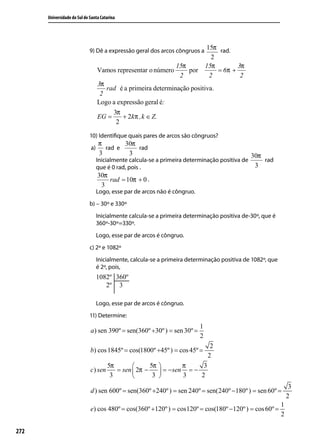 Universidade do Sul de Santa Catarina




                             9) Dê a expressão geral dos arcos côngruos a 15π rad.
                                                                                 2
                                                                 15π           15π        3π
                                  Vamos representar o número         por           = 6π +
                                                                  2             2          2
                                  3π
                                     rad é a primeira determinação positiva .
                                   2
                                  Logo a expressão geral é:
                                       3π
                                  EG =     + 2kπ ,k ∈ Z.
                                        2

                             10) Identiﬁque quais pares de arcos são côngruos?
                                  π       30π
                             a)     rad e     rad
                                  3        3                                                    30π
                                  Inicialmente calcula-se a primeira determinação positiva de       rad
                                  que é 0 rad, pois .                                            3
                                  30π
                                      rad = 10π + 0 .
                                   3
                                  Logo, esse par de arcos não é côngruo.
                             b) – 30º e 330º
                                  Inicialmente calcula-se a primeira determinação positiva de-30º, que é
                                  360º-30º=330º.
                                  Logo, esse par de arcos é côngruo.
                             c) 2º e 1082º
                                  Inicialmente, calcula-se a primeira determinação positiva de 1082º, que
                                  é 2º, pois,




                                  Logo, esse par de arcos é côngruo.
                             11) Determine:
                                                                           1
                             a ) sen 390º = sen(360º +30º ) = sen 30º =
                                                                           2
                                                                                2
                             b) cos 1845º = cos(1800º +45º ) = cos 45º =
                                                                               2
                                      5π             5π           π     3
                             c) sen      = sen  2π −       = − sen = −
                                       3              3           3    2
                                                                                                                 3
                             d ) sen 600º = sen(360º +240º ) = sen 240º = sen(240º −180º ) = sen 60º =
                                                                                                                2
                                                                                                            1
                             e) cos 480º = cos(360º +120º ) = cos120º = cos(180º −120º ) = cos 60º =
                                                                                                            2

272
 
