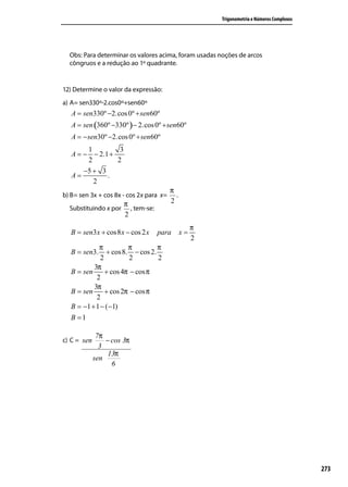 Trigonometria e Números Complexos




  Obs: Para determinar os valores acima, foram usadas noções de arcos
  côngruos e a redução ao 1º quadrante.


12) Determine o valor da expressão:
a) A= sen330º-2.cos0º+sen60º
   A = sen330º −2.cos 0º + sen60º
   A = sen (360º −330º ) − 2.cos 0º + sen60º
   A = − sen30º −2.cos 0º + sen60º
        1         3
   A = − − 2.1 +
        2        2
       −5 + 3
   A=         .
          2
                                         π
b) B= sen 3x + cos 8x - cos 2x para x=     .
                       π                 2
  Substituindo x por     , tem-se:
                       2
                                                    π
   B = sen3 x + cos8 x − cos 2 x     para      x=
                                                    2
             π          π        π
   B = sen3.    + cos8. − cos 2.
              2          2       2
           3π
   B = sen      + cos 4π − cos π
            2
           3π
   B = sen      + cos 2π − cos π
            2
   B = −1 + 1 − (−1)
   B =1

              7π
c) C = sen       − cos 3π
               3
                  13π
             sen
                   6




                                                                                            273
 