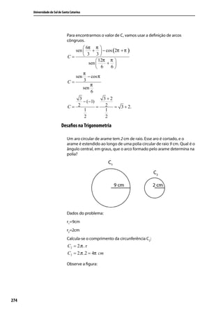 Universidade do Sul de Santa Catarina




                                Para encontrarmos o valor de C, vamos usar a deﬁnição de arcos
                                côngruos.
                                         6π π 
                                    sen     +  − cos (2π + π )
                                 C=      3 3
                                                12π π 
                                           sen     + 
                                                6   6
                                        π
                                    sen − cos π
                                 C=     3
                                            π
                                        sen
                                            6
                                     3              3+2
                                       − (−1)
                                 C= 2         =      2 = 3 + 2.
                                       1             1
                                       2             2
                            Desaﬁos na Trigonometria

                                Um aro circular de arame tem 2 cm de raio. Esse aro é cortado, e o
                                arame é estendido ao longo de uma polia circular de raio 9 cm. Qual é o
                                ângulo central, em graus, que o arco formado pelo arame determina na
                                polia?




                                Dados do problema:
                                r1=9cm
                                r2=2cm
                                Calcula-se o comprimento da circunferência C2:
                                 C2 = 2.π . r
                                 C2 = 2.π .2 = 4π cm

                                Observe a ﬁgura:




274
 