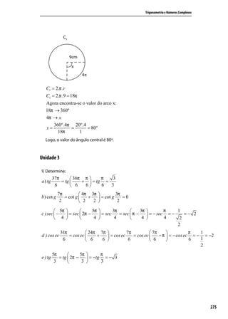 Trigonometria e Números Complexos




  C1 = 2.π .r
  C1 = 2.π .9 = 18π
  Agora encontra-se o valor do arco x:
  18π → 360º
  4π → x
      360º.4π 20º.4
  x=         =         = 80º
        18π       1
  Logo, o valor do ângulo central é 80º.



Unidade 3

1) Determine:
         37π       36π π     π   3
a ) tg       = tg     +  = tg =
          6        6   6     6  3
           7π          4π 3π          3π
b) cot g      = cot g    +    = cot g    =0
            2          2   2           2

         5π                 5π          3π            3π           π    1
c ) sec  −      = sec  2π −       = sec    = sec  π −       = − sec = −    =− 2
         4                   4           4             4           4     2
                                                                              2
             31π           24π 7π           7π           7π                π   1
d ) cos ec       = cos ec     +    = cos ec    = cos ec     − π  = − cos ec = − = −2
              6            6    6            6           6                 6   1
                                                                                   2
         5π            5π       π
e ) tg      = tg  2π −     = −tg = − 3
          3             3       3




                                                                                                    275
 