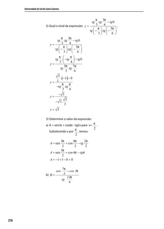 Universidade do Sul de Santa Catarina



                                                                    π     3π
                                                                   tg .tg    − tg 0
                             2) Qual o sinal da expressão: y =      3      4          .
                                                                   π   5π 
                                                               tg  −  .tg  −     
                                                                   3  6 
                                         π      3π
                                      tg .tg        − tg 0
                                y=        3      4
                                         π   5π 
                                    tg  −  .tg  −       
                                         3  6 
                                        π        π
                                    tg .  −tg  − tg 0
                                        3        4
                                y=
                                             5π     7π
                                         tg     .tg
                                              3      6
                                       3
                                         . (−1) − 0
                                y=    1
                                           π π
                                     −tg .tg
                                           3     6
                                       − 3
                                y=
                                              3
                                    − 3.
                                             3
                                y= 3

                             3) Determine o valor da expressão:
                             a) A = sen3x + cos8x - tg2x para x=
                                                                    π.
                                                      π , temos:    2
                                Substituindo x por
                                                      2
                                         3π         8π      2π
                                 A = sen     + cos     − tg
                                          2          2       2
                                         3π
                                 A = sen     + cos 4π − tgπ
                                          2
                                 A = −1 + 1 − 0 = 0

                                              7π
                                       sen       − cos 3π
                             b) B =            3
                                                 13π
                                              tg
                                                  6




276
 