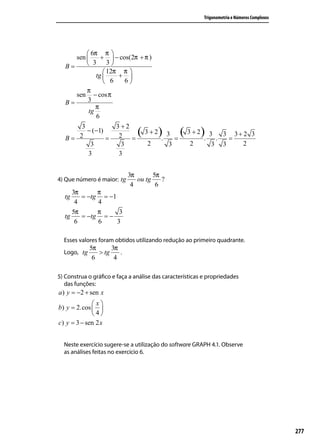 Trigonometria e Números Complexos




           6π π 
      sen      +  − cos(2π + π )
   B=      3 3
                  12π π 
              tg     + 
                  6    6
          π
      sen − cos π
   B=     3
              π
           tg
              6
       3               3+2
   B= 2
         − (−1)
                =       2 =    ( 3 + 2). 3 = ( 3 + 2). 3 .         3 3+ 2 3
                                                                     =
          3              3         2        3       2        3     3    2
         3              3


                            3π       5π
4) Que número é maior: tg      ou tg    ?
                             4        6
     3π      π
  tg    = −tg = −1
      4      4
     5π      π      3
  tg    = −tg = −
      6      6     3

  Esses valores foram obtidos utilizando redução ao primeiro quadrante.
             5π      3π
  Logo, tg      > tg    .
              6       4

5) Construa o gráﬁco e faça a análise das características e propriedades
   das funções:
a ) y = −2 + sen x
             x
b) y = 2.cos  
             4
c) y = 3 − sen 2 x


  Neste exercício sugere-se a utilização do software GRAPH 4.1. Observe
  as análises feitas no exercício 6.




                                                                                              277
 