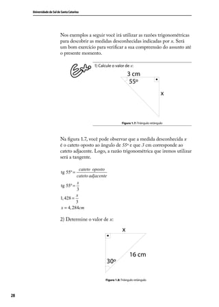Universidade do Sul de Santa Catarina




                           Nos exemplos a seguir você irá utilizar as razões trigonométricas
                           para descobrir as medidas desconhecidas indicadas por x. Será
                           um bom exercício para veriﬁcar a sua compreensão do assunto até
                           o presente momento.

                                             1) Calcule o valor de x:




                                                                Figura 1.7: Triângulo retângulo




                           Na ﬁgura 1.7, você pode observar que a medida desconhecida x
                           é o cateto oposto ao ângulo de 55º e que 3 cm corresponde ao
                           cateto adjacente. Logo, a razão trigonométrica que iremos utilizar
                           será a tangente.

                                      cateto oposto
                           tg 55º =
                                    cateto adjacente
                                    x
                           tg 55º =
                                    3
                                    x
                           1, 428 =
                                    3
                           x = 4, 284cm

                           2) Determine o valor de x:




                                                    Figura 1.8: Triângulo retângulo




28
 