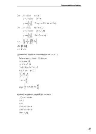 Trigonometria e Números Complexos




a)     y = sen 2 x    D=R
        y = 2 + cos x  D=R
               x
        y = tg       D = { x ∈ R / x ≠ π + k 2π }
               2
b)     y = sen 2 x    Im = [ −1,1 ]
        y = 2 + cos x    Im = [ 1,3 ]
                x
         y = tg        Im = ] − ∞ , ∞ [
                2
        π   3π          
c)      2 ;π  e  2 , 2π 
                        
d ) [0; 2π ]
e ) P = 2π

7) Determine o valor de k sabendo que sen x = 3k - 7.
  Sabe-se que −1 ≤ sen x ≤ 1 , tem-se:
  −1 ≤ senx ≤ 1
  −1 ≤ 3k − 7 ≤ 1
  7 − 1 ≤ 3k − 7 + 7 ≤ 1 + 7
  6 ≤ 3k ≤ 8      (÷3)
     6 3k 8
      ≤    ≤
     3 3 3
           8
     2≤k ≤
           3
                           8
  Logo: k ∈ R | 2 ≤ k ≤ 
                           3


8) Qual a imagem da função f(x) = 5 + cos x?
   f ( x) = 5 + cos x
  a=5
  b =1
  a − b = 5 −1 = 4
  a + b = 5 +1 = 6
  Im = [4, 6]




                                                                                            281
 