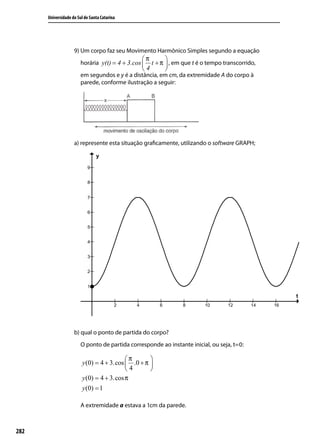 Universidade do Sul de Santa Catarina




                    9) Um corpo faz seu Movimento Harmônico Simples segundo a equação
                                                π       
                        horária y(t) = 4 + 3.cos  t + π  , em que t é o tempo transcorrido,
                                                4       
                        em segundos e y é a distância, em cm, da extremidade A do corpo à
                        parede, conforme ilustração a seguir:




                    a) represente esta situação graﬁcamente, utilizando o software GRAPH;




                    b) qual o ponto de partida do corpo?
                        O ponto de partida corresponde ao instante inicial, ou seja, t=0:

                                          π       
                        y (0) = 4 + 3.cos  .0 + π 
                                          4       
                        y (0) = 4 + 3.cos π
                        y (0) = 1

                        A extremidade a estava a 1cm da parede.



282
 
