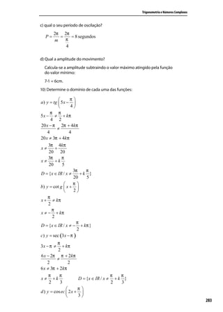 Trigonometria e Números Complexos


c) qual o seu período de oscilação?
       2π 2π
  P=     =   = 8 segundos
       m   π
           4

d) Qual a amplitude do movimento?
  Calcula-se a amplitude subtraindo o valor máximo atingido pela função
  do valor mínimo:
  7-1 = 6cm.
10) Determine o domínio de cada uma das funções:

                 π
a ) y = tg  5 x − 
                  4
      π π
5 x − ≠ + kπ
       4 2
20 x − π 2π + 4kπ
           ≠
    4             4
20 x ≠ 3π + 4kπ
     3π 4kπ
x≠        +
     20 20
     3π       π
x≠        +k
     20       5
                    3π    π
D = {x ∈ IR / x ≠       +k }
                    20    5
                   π
b) y = cot g  x + 
                   2
     π
x + ≠ kπ
     2
       π
x ≠ − + kπ
        2
                      π
D = {x ∈ IR / x ≠ − + kπ }
                      2
c) y = sec (3 x − π )
          π
3x − π ≠     + kπ
          2
6 x − 2π π + 2kπ
          ≠
    2           2
6 x ≠ 3π + 2kπ
     π     π                           π   π
x ≠ +k                D = {x ∈ IR / x ≠ + k }
     2      3                          2   3
                     π
d ) y = cos ec  2 x + 
                     3
      π                                                                                   283
2 x + ≠ kπ
      3
 