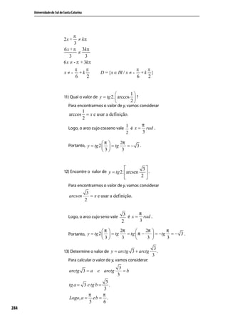 Universidade do Sul de Santa Catarina




                                                                          1
                             11) Qual o valor de y = tg 2.  arccos  ?
                                                                          2
                                Para encontrarmos o valor de y, vamos considerar
                                              1
                                 arccos         = x e usar a definição.
                                              2

                                Logo, o arco cujo cosseno vale
                                                                      1 é x = π rad .
                                                                      2       3

                                Portanto, y = tg 2 
                                                        π       2π
                                                            = tg    =− 3.
                                                        3        3


                                                                                3
                             12) Encontre o valor de y = tg 2. arcsen            .
                                                                               2 
                                Para encontrarmos o valor de y, vamos considerar
                                                3
                                 arcsen           = x e usar a definição.
                                               2


                                Logo, o arco cujo seno vale
                                                                     3 é x = π rad .
                                                                    2        3

                                                        π       2π           2π           π
                                Portanto, y = tg 2         = tg    = tg  π −         = −tg = − 3 .
                                                        3        3            3           3

                                                                                        3
                             13) Determine o valor de y = arctg 3 + arctg                 .
                                                                                       3
                                Para calcular o valor de y, vamos considerar:
                                                                    3
                                 arctg 3 = a e arctg                  =b
                                                                   3
                                                 3
                                 tg a = 3 e tg b = .
                                                3
                                          π     π
                                 Logo, a = e b = .
                                          3     6
284
 