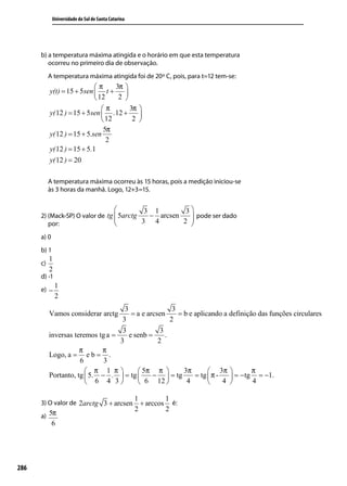 Universidade do Sul de Santa Catarina




      b) a temperatura máxima atingida e o horário em que esta temperatura
         ocorreu no primeiro dia de observação.
           A temperatura máxima atingida foi de 20º C, pois, para t=12 tem-se:
                             π      3π 
           y(t) = 15 + 5sen  t +       
                              12     2 
                                π        3π 
           y( 12 ) = 15 + 5sen  .12 +       
                                 12       2 
                                 5π
           y( 12 ) = 15 + 5.sen
                                  2
           y( 12 ) = 15 + 5.1
           y( 12 ) = 20

           A temperatura máxima ocorreu às 15 horas, pois a medição iniciou-se
           às 3 horas da manhã. Logo, 12+3=15.


                                                      3   1         3
      2) (Mack-SP) O valor de tg  5arctg  − arcsen    pode ser dado
                                         3 4       2 
         por:                                        
      a) 0
      b) 1
           1
      c)
           2
      d) -1
               1
      e) −
               2
                                     3                  3
           Vamos considerar arctg       = a e arcsen      = b e aplicando a definição das funções circulares
                                    3                  2
                                    3              3
           inversas teremos tg a =     e senb =      .
                                   3              2
                      π      π
           Logo, a = e b = .
                      6       3
                         π 1 π           5π π           3π        3π           π
           Portanto, tg  5. − .  = tg        −  = tg        = tg  π -    = − tg = −1.
                         6 4 3           6 12            4            4        4

                                                     1         1
      3) O valor de 2arctg 3 + arcsen                  + arccos é:
                                                     2         2
      a) 5π
             6




286
 
