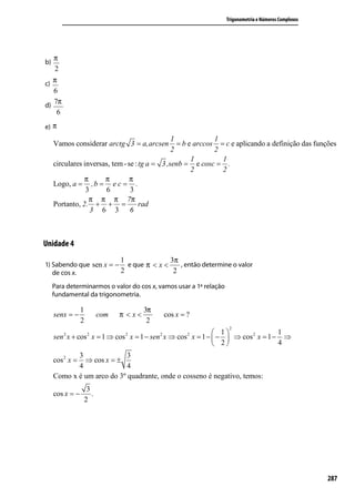Trigonometria e Números Complexos




     π
b)
     2
c) π
   6
d)
   7π
    6
e) π
                                                1             1
     Vamos considerar arctg 3 = a,arcsen          = b e arccos = c e aplicando a definição das funções
                                                2             2
                                                       1        1
     circulares inversas, tem - se : tg a = 3 ,senb = e cosc = .
                                                       2        2
                π      π         π
     Logo, a = , b = e c = .
                 3     6         3
                  π π π 7π
     Portanto, 2. + + =              rad
                   3 6 3 6



Unidade 4
                                  1                  3π
1) Sabendo que sen x = − e que π < x <   , então determine o valor
   de cos x.            2              2

     Para determinarmos o valor do cos x, vamos usar a 1ª relação
     fundamental da trigonometria.

                 1                        3π
     senx = −               com   π <x<            cos x = ?
                 2                         2
                                                                     2
                                                          1                 1
     sen x + cos x = 1 ⇒ cos x = 1 − sen x ⇒ cos x = 1 −  −  ⇒ cos 2 x = 1 − ⇒
         2            2               2        2           2

                                                          2                 4
            3               3
     cos 2 x =⇒ cos x = ±
            4               4
     Como x é um arco do 3º quadrante, onde o cosseno é negativo, temos:
                      3
     cos x = −          .
                     2




                                                                                                        287
 