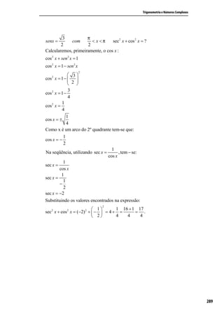 Trigonometria e Números Complexos




         3           π
senx =       com       < x <π     sec 2 x + cos 2 x = ?
        2            2
Calcularemos, primeiramente, o cos x :
cos 2 x + sen 2 x = 1
cos 2 x = 1 − sen 2 x
                        2
    2
               3
cos x = 1 −   2 
                  
                 
              3
cos 2 x = 1 −
              4
          1
cos 2 x =
          4
             1
cos x = ±
             4
Como x é um arco do 2º quadrante tem-se que:
           1
cos x = −
           2
                                   1
Na seqüência, utilizando sec x =       , tem − se:
                                 cos x
           1
sec x =
         cos x
          1
sec x =
           1
         −
           2
sec x = −2
Substituindo os valores encontrados na expressão:
                                2
   2          2         1 2     1 16 + 1 17
sec x + cos x = (−2) +  −  = 4 + =      = .
                        2       4   4     4




                                                                                         289
 