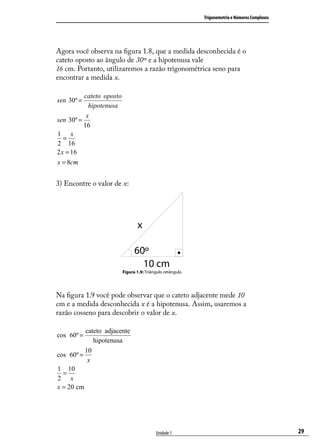 Trigonometria e Números Complexos




Agora você observa na ﬁgura 1.8, que a medida desconhecida é o
cateto oposto ao ângulo de 30º e a hipotenusa vale
16 cm. Portanto, utilizaremos a razão trigonométrica seno para
encontrar a medida x.

          cateto oposto
sen 30º =
            hipotenusa
           x
sen 30º =
          16
1 x
   =
2 16
2 x = 16
x = 8cmm


3) Encontre o valor de x:




                          Figura 1.9: Triângulo retângulo




Na ﬁgura 1.9 você pode observar que o cateto adjacente mede 10
cm e a medida desconhecida x é a hipotenusa. Assim, usaremos a
razão cosseno para descobrir o valor de x.

          cateto adjacente
cos 60º =
             hipotenusa
          10
cos 60º =
           x
1 10
  =
2 x
x = 20 cm




                                           Unidade 1                                            29
 