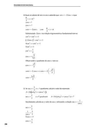 Universidade do Sul de Santa Catarina




                        4) Quais os valores de sen x e cos x sabendo que sen x = −2 cos x e que
                            π
                              < x <π ?
                            2
                            senx = ?
                            cos x = ?
                                                       π
                            senx = −2 cos x               com
                                                         < x <π
                                                       2
                            Substituindo -2cos x na relação trigonométrica fundamental tem-se:
                            sen 2 x + cos 2 x = 1
                            (−2 cos x )
                                              2
                                                  + cos 2 x = 1
                            4 cos 2 x + cos 2 x = 1
                            5cos 2 x = 1
                                      1
                            cos 2 x =
                                      5
                                        1
                            cos x = ±
                                        5
                            Observando o quadrante do arco x tem-se:
                                               5
                            cos x = −
                                              5
                                                            5
                            senx = −2.cos x ⇒ senx = −2.  −
                                                          5 
                                                             
                                       2 5
                            senx =         .
                                        5



                                       5
                        5) Se sec x =    , x ∈ 1º quadrante, calcule o valor da expressão
                                       3
                                      (
                             A = 16 cot g 2 x + cos ec 2 x .      )
                                       5
                            sec x =                x ∈1º quadrante    A = 16.(cot g 2 x + cos ec 2 x) = ?
                                       3
                                                                                                              1
                            Inicilamente calcula-se o valor do cos x utilizando a relação sec x =                 :
                                                                                                            cos x
                                    5
                            sec x =
                                    3
                              1     5
                                  =
                            cos x 3
                            5cos x = 3
                                   3
                            cos x =
                                   5
290                         Agora, calcularemos o sen x:
                            sen 2 x + cos 2 x = 1
 