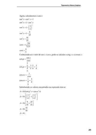 1     5
      =
cos x 3                                             Trigonometria e Números Complexos
5cos x = 3
       3
cos x =
       5
Agora, calcularemos o sen x:
sen 2 x + cos 2 x = 1
sen 2 x = 1 − cos 2 x
                    2
    2         3
sen x = 1 −  
              5
               9
sen 2 x = 1 −
              25
          16
sen 2 x =
          25
             16
senx = ±
             25
        4
senx =
        5
Conhecendo-se o valor do sen x e cos x, pode-se calcular a cotg x e a cossec x :
          cos x
cot gx =
          senx
          3
               3 5 3
cot gx = 5 = . =
          4 5 4 4
          5
             1
cos ecx =
           senx
           1 5
cos ecx = =
           4 4
           5
Substituindo os valores encontrados na expressão tem-se:

A = 16.(cot g 2 x + cos ec 2 x)
         3  2  5  2 
A = 16.   +   
         4   4  
                        
         9 25 
A = 16.  + 
        16 16 
        41
A = 16.
        16
A = 41.




                                                                                        291
 