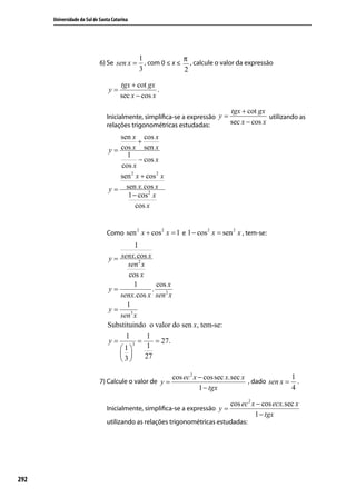 Universidade do Sul de Santa Catarina




                                              1              π
                             6) Se sen x =      , com 0 ≤ x ≤ , calcule o valor da expressão
                                              3              2

                                       tgx + cot gx
                                 y=                  .
                                       sec x − cos x

                                                                             tgx + cot gx
                                Inicialmente, simpliﬁca-se a expressão y =               utilizando as
                                relações trigonométricas estudadas:        sec x − cos x
                                     sen x cos x
                                            +
                                 y = cos x sen x
                                       1
                                            − cos x
                                     cos x
                                     sen 2 x + cos 2 x
                                 y = sen x.cos x
                                       1 − cos 2 x
                                           cos x


                                        2       2               2       2
                                Como sen x + cos x = 1 e 1 − cos x = sen x , tem-se:
                                         1
                                y = senx.cos x
                                       sen 2 x
                                       cos x
                                         1         cos x
                                y=               .
                                    senx.cos x sen 2 x
                                      1
                                y=
                                    sen3 x
                                Substituindo o valor do sen x, tem-se:
                                      1        1
                                y=         =       = 27.
                                    1
                                        3
                                               1
                                             27
                                    3

                                                         cos ec 2 x − cos sec x.sec x               1
                             7) Calcule o valor de y =                                , dado sen x = .
                                                                    1 − tgx                         4

                                                                             cos ec 2 x − cos ecx.sec x
                                Inicialmente, simpliﬁca-se a expressão y =
                                                                                       1 − tgx
                                utilizando as relações trigonométricas estudadas:




292
 