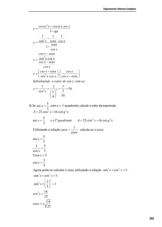 Trigonometria e Números Complexos




      cos ec 2 x − cos ecx.sec x
   y=
                1 − tgx
        1         1       1
          2
              −       .
  y = sen x senx cos x
                 senx
             1−
                 cos x
      cos x − senx
          2
  y = sen x.cos x
      cos x − senx
          cos x
      cos x − senx        cos x  
  y=       2          .          
      sen x.cos x   cos x − senx 
  Substituindo o valor do sen x, tem-se:
          1      1       1
   y=         =       =    = 16.
            2
        sen x  1  2
                         1
                      16
                4
            5
8) Se sec x =  , com x ∈ 1º quadrante, calcule o valor da expressão
            3
   A = 25.cos 2 x − 16.cot g 2 x.
            5
  sec x =        x ∈1º quadrante     A = 25.cos 2 x − 16.cot g 2 x
            3
                                 1
  Utilizando a relação secx =        calcula-se o cosx:
                                cosx
          5
  sec x =
          3
    1     5
        =
  cos x 3
  5cos x = 3
         3
  cos x =
         5
  Agora pode-se calcular o senx utilizando a relação sen 2 x + cos 2 x = 1:
   sen 2 x + cos 2 x = 1
                 2
        2   3
   sen x +   = 1
            5
            16
  sen 2 x =
            25
              16
  senx = ±
               25
           4
  senx =
           5
                                                                                              293
  Obtêm-se o valor da cotgx:
             cos x
 