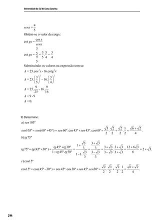 Universidade do Sul de Santa Catarina




      9) Determine:
      a ) sen 105º
                                                                          3 2    2 1  6+ 2
      sen 105º = sen (60º +45º ) = sen 60º.cos 45º + sen 45º.cos 60º =     .  +   . =      .
                                                                         2 2    2 2    4
      b) tg 75º
                                                            3  3+ 3
                                                 1+
                                 tg 45º +tg 30º            3 = 3 = 3 + 3 . 3 + 3 = 12 + 6 3 = 2 + 3.
      tg 75º = tg (45º +30º ) =                   =
                                1 − tg 45º.tg 30º            3 3− 3 3− 3 3+ 3          6
                                                    1 − 1.
                                                            3    3
      c) cos15º
                                                                       2 3    2 1  6+ 2
      cos15º = cos (45º −30º ) = cos 45º.cos 30º + sen 45º.sen30º =     .  +   . =      .
                                                                      2 2    2 2    4




294
 