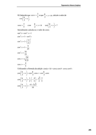 Trigonometria e Números Complexos




                          3      π
10) Sabendo que sen x =     e que < x < π , calcule o valor de
      π                 5      2
  cos  + x  .
      3    
       3             π                 π    
senx =      com        < x <π      cos  + x  = ?
       5             2                 3    
Inicialmente calcula-se o valor do cosx:
sen 2 x + cos 2 x = 1
cos 2 x = 1 − sen 2 x
                   2
              3
cos 2 x = 1 −  
              5
               9
cos 2 x = 1 −
              25
          16
cos 2 x =
          25
             16
cos x = ±
             25
           4
cos x = −
           5
Utilizando a fórmula da adição cos(a + b) = cos a.cos b - sen a.sen b :
    π          π            π
cos  + x  = cos .cos x − sen .senx
    3          3            3
    π     1  4      3 3
cos  + x  = .  −  −  .
    3     2  5 2 5
    π     −4 − 3 3
cos  + x  =        .
    3        10




                                                                                            295
 