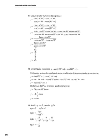 Universidade do Sul de Santa Catarina




                             11) Calcule o valor numérico da expressão
                                       cos( x + 30º ) + cos( x − 30º )
                                 y=                                    .
                                       cos( x − 60º ) + sen(30º − x)
                                    cos( x + 30º ) + cos( x − 30º )
                                 y=
                                    cos( x − 60º ) + sen(30º − x)
                                     cos x.cos 30º − senx.sen30º + cos x.cos 30º + senx.sen30º
                                 y=
                                    cos x.cos 60º + senx.sen60º + sen30º.cos x − senx.cos 30º
                                           2 cos x.cos 30º
                                 y=
                                    cos x.sen30º + cos x.sen30º
                                    2 cos x.cos 30º
                                 y=
                                    2 cos x.sen30º
                                       3
                                 y= 2
                                      1
                                      2
                                 y = 3.



                             12) Simpliﬁque a expressão: y = cos(120º + x) + cos(120º − x) .

                                 Utilizando as trnasformações da soma e subtração dos cossenos dos arcos,tem-se:
                                 y = cos(120º + x) + cos(120º − x)
                                 y = cos120º.cos x − sen120º senx + cos120º.cos x + sen120º.senx
                                 y = 2 cos120º.cos x
                                 Reduzindo 120º ao primeiro quadrante tem-se:
                                 y = 2. (− cos 60º ).cos x
                                         1
                                 y = −2. .cos x
                                         2
                                 y = − cos x


                             13) Sendo tg x = 5 , calcular tg 2 x.
                                 tgx = 5      tg 2 x = ?
                                            2tgx
                                 tg 2 x =
                                          1 − tg 2 x
                                           2.5        10   10
                                 tg 2 x =      2
                                                  =      =
                                          1 − 5 1 − 25 −24
                                             5
                                 tg 2 x = −
                                            12


296
 