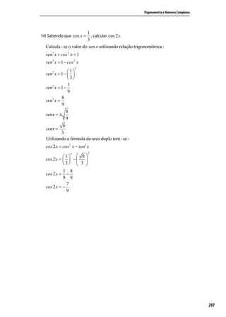 Trigonometria e Números Complexos




                         1
14) Sabendo que cos x =    , calcular cos 2 x.
                         3
  Calcula - se o valor do sen x utilizando relação trigonométrica :
  sen 2 x + cos 2 x = 1
  sen 2 x = 1 − cos 2 x
                      2
      2         1
  sen x = 1 −  
                3
                1
  sen 2 x = 1 −
                9
            8
  sen 2 x =
            9
               8
  senx = ±
               9
           8
  senx =
          3
  Utilizando a fórmula do arco duplo tem - se :
  cos 2 x = cos 2 x − sen 2 x
               2            2
            1  8 
  cos 2 x =   −  
            3  3 
                   
            1 8
  cos 2 x = −
            9 9
             7
  cos 2 x = − .
             9




                                                                                            297
 