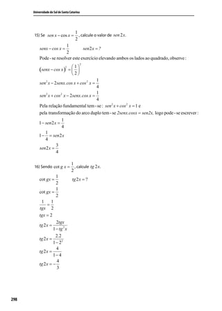 Universidade do Sul de Santa Catarina




                                       1
      15) Se sen x − cos x =             , calcule o valor de sen 2 x.
                                       2
                         1
           senx − cos x =          sen 2 x = ?
                         2
          Pode - se resolver este exercício elevando ambos os lados ao quadrado, observe :
                                              2
                                    1
          (senx − cos x )
                               2
                                   = 
                                    2
                                             1
           sen 2 x − 2 senx.cos x + cos 2 x =
                                             4
                                             1
          sen 2 x + cos 2 x − 2 senx.cos x =
                                             4
          Pela relação fundamental tem - se : sen 2 x + cos 2 x = 1 e
          pela transformação do arco duplo tem - se 2senx.cosx = sen2x, logo pode - se escrever :
                         1
          1 − sen 2 x =
                         4
              1
          1 − = sen 2 x
              4
                     3
          sen 2 x =
                     4

                                    1
      16) Sendo cot g x =             , calcule tg 2 x.
                                    2
                     1
          cot gx =                  tg 2 x = ?
                     2
                     1
          cot gx =
                     2
           1      1
               =
          tgx 2
          tgx = 2
                     2tgx
          tg 2 x =
                   1 − tg 2 x
                     2.2
          tg 2 x =
                   1 − 22
                     4
          tg 2 x =
                   1− 4
                      4
          tg 2 x = −
                      3




298
 