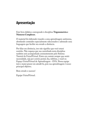 Apresentação

Este livro didático corresponde à disciplina Trigonometria e
Números Complexos.

O material foi elaborado visando a uma aprendizagem autônoma,
abordando conteúdos especialmente selecionados e adotando uma
linguagem que facilite seu estudo a distância.

Por falar em distância, isso não signiﬁca que você estará
sozinho. Não esqueça que sua caminhada nesta disciplina
também será acompanhada constantemente pelo Sistema
Tutorial da UnisulVirtual. Entre em contato sempre que sentir
necessidade, seja por correio postal, fax, telefone, e-mail ou
Espaço UnisulVirtual de Aprendizagem - EVA. Nossa equipe
terá o maior prazer em atendê-lo, pois sua aprendizagem é nosso
principal objetivo.

Bom estudo e sucesso!

Equipe UnisulVirtual.
 