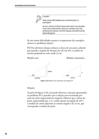 Universidade do Sul de Santa Catarina




                                               E então?
                                               Você sentiu diﬁculdade para compreender os
                                               exemplos?
                                               Se sim, retorne à leitura buscando sanar suas dúvidas.
                                               Caso não compreenda, entre em contato com o(a)
                                               professor(a) tutor(a), via EVA (Espaço UnisulVirtual de
                                               Aprendizagem).


                           Se não sentiu diﬁculdades quanto à compreensão dos exemplos,
                           observe os problemas abaixo:

                           P1) Um eletricista deseja conhecer a altura de um poste, sabendo
                           que quando o ângulo de elevação do sol é de 68º, a sombra do
                           mesmo projetada no solo, mede 2,4 m.

                           Modelo real                                                Modelo matemático




                                             Figura 1.10: Modelo real e matemático do problema P1




                           Solução:

                           A partir da ﬁgura 1.10, você pode observar a situação apresentada
                           no problema P1 e perceber que a solução será encontrada por
                           meio da razão trigonométrica tangente. Observe que a altura do
                           poste, representada por x, é o cateto oposto ao ângulo de 68º e
                           a medida do cateto adjacente ao mesmo ângulo é de 2,4 m, que
                           corresponde a sombra do poste.




30
 