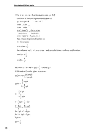 Universidade do Sul de Santa Catarina




      19) Se tg x + cot g x = 4 , então quanto vale sen 2 x ?
          Utilizando as relações trigonométricas tem-se:
          tgx + cot gx = 4        sen 2 x = ?
           senx cos x
                 +         =4
          cos x senx
          sen 2 x + cos 2 x 4.senx.cos x
                            =
             senx.cos x       senx.cos x
              2        2
          sen x + cos x = 4.senx.cos x
          Pela relação trigonométrica tem-se:
          1 = 4.senx.cos x
                         1
           senx.cos x =
                         4
          Sabendo que sen2 x = 2.senx.cos x , pode-se substituir o resultado obtido acima:
                       1
          sen 2 x = 2.
                       4
                    1
          sen 2 x = .
                    2

                                     2
      20) Sendo a + b = 45º e tg a =    , calcule tg b .
                                     3
       Utilizando a fórmula tg(a + b), tem-se:
                      tga + tgb
       tg (a + b ) =
                     1 − tga.tgb
                  2
                    + tgb
       tg 45º = 3
                     2
                1 − .tgb
                     3
            2
              + tgb
       1=   3
               2
           1 − .tgb
               3
           2         2
       1 − .tgb = + tgb
           3         3
       3 − 2tgb 2 + 3tgb
                 =
           3            3
       3 − 2tgb = 2 + 3tgb
       3 − 2 = 3tgb + 2tgb
       5tgb = 1
            1
       tgb = .
            5

300
 