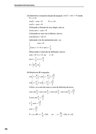 Universidade do Sul de Santa Catarina




                             23) Determine o conjunto solução da equação sen 2 x − sen x = 0 sendo
                                 0 ≤ x ≤π.
                                 sen 2 x − senx = 0        0≤ x ≤π
                                 sen 2 x − senx = 0
                                 Utilizando a fórmula do arco duplo, tem-se:
                                 2 senx.cos x − senx = 0
                                 Colocando-se senx em evidência, tem-se:
                                 senx. (2 cos x − 1) = 0
                                 Aplicando a lei do anulamento,tem − se:
                                           senx = 0
                                 
                                                           1
                                 2 cos x − 1 = 0 ⇒ cos x = 2
                                 
                                 Observando o intervalo de definição, tem-se:
                                 senx = 0 ⇒ x = 0 ou       x =π
                                        1        π
                                 cos x =  ⇒x=
                                        2        3
                                      π 
                                 S = 0, , π  .
                                      3 

                             24) Resolva em IR a equação:
                                         π           π   2
                                 sen  x +  + sen  x −  =
                                         3           3 2




302
 