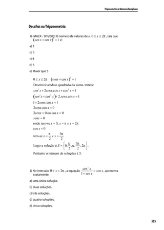 Trigonometria e Números Complexos




Desaﬁos na Trigonometria

1) (MACK - SP/2000) O número de valores de x, 0 ≤ x ≤ 2π , tais que
    (sen x + cos x ) = 1 é:
                    2



a) 2
b) 3
c) 4
d) 5
e) Maior que 5

                    (senx + cos x )
                                  2
   0 ≤ x ≤ 2π                         =1
   Desenvolvendo o quadrado da soma, temos:
   sen 2 x + 2 senx.cos x + cos 2 x = 1
   (sen x + cos x )+ 2.senx.cos x = 1
        2        2


  1 + 2 senx.cos x = 1
  2 senx.cos x = 0
  2 senx = 0 ou cos x = 0
   senx = 0
   onde tem-se x = 0, x = π e x = 2π
   cos x = 0
              π       3π
   tem-se x = e x =
              2        2
                          π       3π  
   Logo a solução é S = 0, , π , , 2π  .
                          2        2  
   Portanto o número de soluções é 5.



                                           cos 2 x
2) No intervalo 0 ≤ x < 2π , a equação           = sen x , apresenta
   exatamente:                         1 + sen x

a) uma única solução.
b) duas soluções.
c) três soluções.
d) quatro soluções.
e) cinco soluções.



                                                                                             305
 