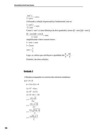 Universidade do Sul de Santa Catarina




                             cos 2 x
                                      = sen x
                            1 + sen x
                            Utilizando a relação trigonométrica fundamental, tem-se:
                            1 − sen 2 x
                                        = senx
                            1 + senx
                            Como 1 − sen 2 x é uma diferença de dois quadrados, temos: (1 − senx ). (1 + senx )
                            (1 − senx ). (1 + senx ) = senx
                                   1 + senx
                            simplificando o fator comum temos :
                            1 − senx = senx
                            1 = 2 senx
                                       1
                            senx =
                                       2
                                                                              π 5π
                            Logo, os valores que satisfazem a igualdade são    e   .
                                                                              6 6
                            Portanto, são duas soluções.




                       Unidade 5

                        1) Resolva as equações no universo dos números complexos:
                        a) x2 + 4 = 0
                            a = 1, b = 0, c = 4

                            ∆ = b 2 − 4.a.c
                            ∆ = 02 − 4.1.4
                            ∆ = 0 − 16 = −16
                               −b ± ∆
                            x=
                                 2.a
                               −0 ± −16
                            x=
                                   2.1
                                  0 ± 16. (−1)
                            x=
                                      2
                                ± 16. −1
                            x=
                                     2
                                ±4.i
                            x=
                                  2
306                         x1 = +2i
                            x2 = −2i
 