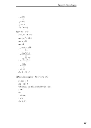 −0 ± −16
   x=
            2.1
        0 ± 16. (−1)                            Trigonometria e Números Complexos
   x=
             2
       ± 16. −1
   x=
            2
       ±4.i
   x=
         2
   x1 = +2i
   x2 = −2i
   S = {2i, −2i}

b) x2 – 4 x + 5 = 0
   a = 1, b = −4, c = 5
   ∆ = (−4 ) − 4.1.5
              2


   ∆ = 16 − 20
   ∆ = −4
       −(−4) ± −4
   x=
             2.1
       4 ± 4.(−1)
   x=
             2
       4 ± 4. −1
   x=
             2
       4 ± 2.i
   x=
          2
   x = 2±i
   S = {2 + i, 2 − i}

2) Resolva a equação z2 – 3iz = 0 com z ∈   .

   z 2 - 3iz = 0
   z ( z − 3i ) = 0
   Ultizando a Lei do Anulamento, tem − se :
   z=0
   ou
   z − 3i = 0
   z = 3i
   S = {0, 3i}




                                                                                    307
 