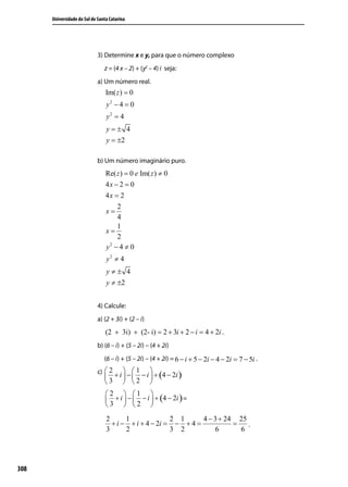 Universidade do Sul de Santa Catarina




                             3) Determine x e y, para que o número complexo
                                z = (4 x – 2) + (y2 – 4) i seja:
                             a) Um número real.
                                 Im( z ) = 0
                                 y2 − 4 = 0
                                 y2 = 4
                                 y=± 4
                                 y = ±2

                             b) Um número imaginário puro.
                                 Re( z ) = 0 e Im( z ) ≠ 0
                                 4x − 2 = 0
                                 4x = 2
                                     2
                                 x=
                                     4
                                     1
                                 x=
                                     2
                                  2
                                 y −4≠ 0
                                 y2 ≠ 4
                                 y≠± 4
                                 y ≠ ±2


                             4) Calcule:
                             a) (2 + 3i) + (2 – i)
                                 (2 + 3i) + (2- i) = 2 + 3i + 2 − i = 4 + 2i .
                             b) (6 – i) + (5 – 2i) – (4 + 2i)
                                (6 – i) + (5 – 2i) – (4 + 2i) = 6 − i + 5 − 2i − 4 − 2i = 7 − 5i .
                             c)  2 + i  −  1 − i  + 4 − 2i
                                                  (        )
                                3        2        
                                 2  1 
                                  + i  −  − i  + (4 − 2i ) =
                                 3  2 
                                 2      1              2 1      4 − 3 + 24 25
                                   + i − + i + 4 − 2i = − + 4 =           =   .
                                 3      2              3 2           6      6




308
 