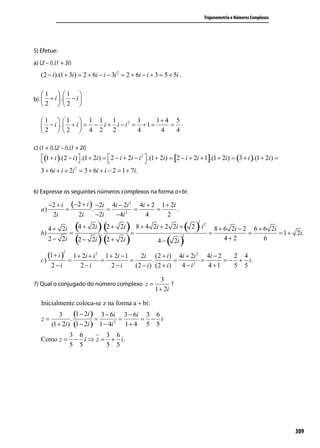 Trigonometria e Números Complexos




5) Efetue:
a) (2 – i).(1 + 3i)
   (2 − i ).(1 + 3i ) = 2 + 6i − i − 3i 2 = 2 + 6i − i + 3 = 5 + 5i .

   1  1 
b)  + i  . − i 
   2  2 

   1  1  1 1 1               2 1      1+ 4 5 .
    − i  . + i  = − i + i − i = + 1 =     =
   2  2  4 2 2                 4       4    4

c) (1 + i).(2 – i).(1 + 2i)
   (1 + i ).(2 − i )  .(1 + 2i ) =  2 − i + 2i − i 2  .(1 + 2i ) = [2 − i + 2i + 1].(1 + 2i ) = (3 + i ).(1 + 2i ) =
                                                     
   3 + 6i + i + 2i 2 = 3 + 6i + i − 2 = 1 + 7i.


6) Expresse os seguintes números complexos na forma a+bi:

        −2 + i (−2 + i ) −2i 4i − 2i 2 4i + 2 1 + 2i
   a)         =         .     =       =      =       .
         2i      2i       −2i   −4i 2    4       2

              2i (4 + 2i ) (2 + 2i ) 8 + 4                                ( 2) i
                                                                                2
                                                                                    2
      4+                                                  2i + 2 2i +                       8 + 6 2i − 2 6 + 6 2i
   b)           =         .          =                                                  =               =         = 1 + 2i.
              2i (2 − 2i ) (2 + 2i )                             ( 2i )
                                                                        2
      2−                                                    4−                                  4+2          6

      (1 + i )
               2
               1 + 2i + i 2 1 + 2i − 1     2i (2 + i ) 4i + 2i 2 4i − 2      2 4
   c)        =             =           =         .         =     2
                                                                   =      = − + i.
         2−i      2−i          2−i       (2 − i ) (2 + i )   4−i     4 +1    5 5

                                                              3
7) Qual o conjugado do número complexo z =                        ?
                                                           1 + 2i

   Inicialmente coloca-se z na forma a + bi:

   z=
             3
                  .
                    (1 − 2i ) = 3 − 6i = 3 − 6i = 3 − 6 i
         (1 + 2i ) (1 − 2i ) 1 − 4i 2 1 + 4 5 5
                   3 6       3 6
   Como z =         − i ⇒ z = + i.
                   5 5       5 5




                                                                                                                           309
 