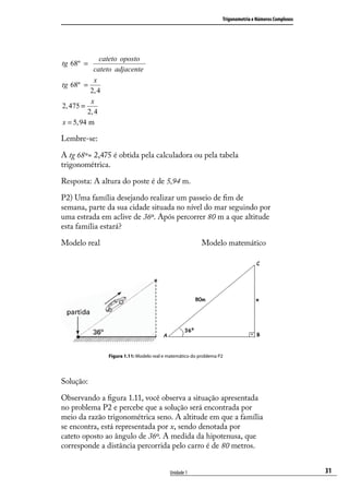 Trigonometria e Números Complexos




              cateto oposto
tg 68º =
            cateto adjacente
            x
tg 68º =
          2, 4
          x
2, 475 =
         2, 4
x = 5, 94 m

Lembre-se:

A tg 68º= 2,475 é obtida pela calculadora ou pela tabela
trigonométrica.

Resposta: A altura do poste é de 5,94 m.

P2) Uma família desejando realizar um passeio de ﬁm de
semana, parte da sua cidade situada no nível do mar seguindo por
uma estrada em aclive de 36º. Após percorrer 80 m a que altitude
esta família estará?

Modelo real                                               Modelo matemático




                Figura 1.11: Modelo real e matemático do problema P2




Solução:

Observando a ﬁgura 1.11, você observa a situação apresentada
no problema P2 e percebe que a solução será encontrada por
meio da razão trigonométrica seno. A altitude em que a família
se encontra, está representada por x, sendo denotada por
cateto oposto ao ângulo de 36º. A medida da hipotenusa, que
corresponde a distância percorrida pelo carro é de 80 metros.


                                           Unidade 1                                                   31
 
