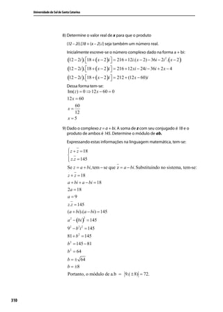 Universidade do Sul de Santa Catarina




                             8) Determine o valor real de x para que o produto
                                (12 – 2i).[18 + (x – 2).i] seja também um número real.
                                Inicialmente escreve-se o número complexo dado na forma a + bi:
                                 (12 − 2i ). 18 + (x − 2 )i  = 216 + 12i.( x − 2) − 36i − 2i 2 . (x − 2 )
                                                            
                                 (12 − 2i ). 18 + (x − 2 )i  = 216 + 12 xi − 24i − 36i + 2 x − 4
                                                            
                                 (12 − 2i ). 18 + (x − 2 )i  = 212 + (12 x − 60)i
                                                            
                                Dessa forma tem-se:
                                Im( z ) = 0 ⇒ 12 x − 60 = 0
                                12 x = 60
                                     60
                                x=
                                     12
                                x=5

                             9) Dado o complexo z = a + bi. A soma de z com seu conjugado é 18 e o
                                produto de ambos é 145. Determine o módulo de ab.
                                Expressando estas informações na linguagem matemática, tem-se:

                                  z + z = 18
                                 
                                 
                                  z.z = 145
                                 
                                Se z = a + bi, tem − se que z = a − bi. Substituindo no sistema, tem-se:
                                 z + z = 18
                                 a + bi + a − bi = 18
                                 2a = 18
                                 a=9
                                 z.z = 145
                                 (a + bi ).(a − bi ) = 145
                                 a 2 − (bi ) = 145
                                              2



                                 92 − b 2i 2 = 145
                                81 + b 2 = 145
                                 b 2 = 145 − 81
                                 b 2 = 64
                                 b = ± 64
                                 b = ±8
                                 Portanto, o módulo de a.b = 9.( ± 8) = 72.




310
 