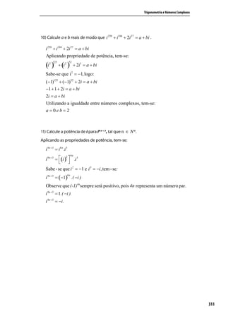 Trigonometria e Números Complexos




10) Calcule a e b reais de modo que i 250 + i104 + 2i 37 = a + bi .

   i 250 + i104 + 2i 37 = a + bi
   Aplicando propriedade de potência, tem-se:

   (i ) + (i )
          125             52
      2             2
                               + 2i1 = a + bi
   Sabe-se que i 2 = −1, logo:
   (−1)125 + (−1)52 + 2i = a + bi
   −1 + 1 + 2i = a + bi
   2i = a + bi
   Utilizando a igualdade entre números complexos, tem-se:
   a=0eb=2



11) Calcule a potência de i para i8 n + 3, tal que n ∈ N*.
Aplicando as propriedades de potência, tem-se:

   i 8n + 3 = i8 n .i 3
                             4n
   i 8n + 3 = (i )  .i 3
                     2

                   
   Sabe - se que i 2 = −1 e i 3 = −i, tem - se:
   i 8n + 3 = (−1) .( −i )
                        4n



   Observe que (-1)4nsempre será positivo, pois 4n representa um número par .
   i 8n + 3 = 1.( −i )
   i 8n + 3 = −i.




                                                                                                  311
 