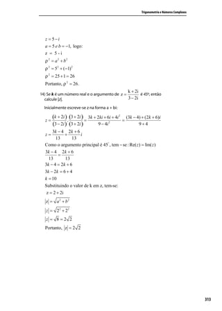 (−2 − 10i ) 2i
  z=              .
          −2i       2i
                2                                                  Trigonometria e Números Complexos
      −4i − 20i
  z=
         −4i 2
      −4i + 20
  z=
          4
  z = 5−i
  a = 5 e b = −1, logo:
  z = 5-i
  ρ 2 = a 2 + b2
  ρ 2 = 52 + (−1) 2
  ρ 2 = 25 + 1 = 26
  Portanto, ρ 2 = 26.
                                                          k + 2i
14) Se k é um número real e o argumento de z =        é 45º, então
  calcule |z|.                                 3 − 2i

  Inicialmente escreve-se z na forma a + bi:

  z=
       (k + 2i ). (3 + 2i ) = 3k + 2ki + 6i + 4i 2   =
                                                         (3k − 4) + (2k + 6)i
       (3 − 2i ) (3 + 2i )          9 − 4i 2                    9+4
      3k − 4 2k + 6
  z=         +      i
        13       13
  Como o argumento principal é 45° , tem − se : Re( z ) = Im( z )
  3k − 4 2k + 6
         =
    13       13
  3k − 4 = 2k + 6
  3k − 2k = 6 + 4
  k = 10
  Substituindo o valor de k em z, tem-se:
   z = 2 + 2i
   z = a 2 + b2
   z = 22 + 22
   z = 8=2 2
  Portanto, z = 2 2




                                                                                                       313
 