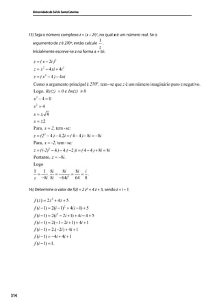Universidade do Sul de Santa Catarina




      15) Seja o número complexo z = (x – 2i)2, no qual x é um número real. Se o
                                                    1
        argumento de z é 270º, então calcule          .
                                                    z
        Inicialmente escreve-se z na forma a + bi:

         z = ( x − 2i )2
         z = x 2 − 4 xi + 4i 2
         z = ( x 2 − 4 ) − 4 xi
         Como o argumento principal é 270o , tem - se que z é um número imaginário puro e negativo.
         Logo , Re(z) = 0 e Im(z) ≠ 0
         x2 − 4 = 0
         x2 = 4
         x=± 4
         x = ±2
         Para , x = 2, tem - se:
         z = (2 2 − 4 ) − 4.2i = ( 4 − 4 ) − 8i = −8i
         Para , x = -2, tem - se:
         z = ((-2)2 − 4 ) − 4.( −2 )i = ( 4 − 4 ) + 8i = 8i
         Portanto , z = −8i.
         Logo
         1     1 8i        8i       8i i
           =      . =          2
                                 =      = .
         z −8i 8i −64i              64 8

      16) Determine o valor de f(z) = 2 z2 + 4 z + 5, sendo z = i – 1.

         f ( z) = 2z 2 + 4z + 5
         f (i − 1) = 2(i − 1) 2 + 4(i − 1) + 5
         f (i − 1) = 2(i 2 − 2i + 1) + 4i − 4 + 5
         f (i − 1) = 2(−1 − 2i + 1) + 4i + 1
         f (i − 1) = 2.(−2i ) + 4i + 1
         f (i − 1) = −4i + 4i + 1
         f (i − 1) = 1.




314
 