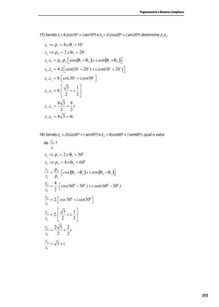 Trigonometria e Números Complexos




17) Sendo z1=4.(cos10º + i.sen10º) e z2= 2.(cos20º + i.sen20º) determine z1.z2.

   z1 ⇒ ρ1 = 4 e θ1 = 10
   z2 ⇒ ρ 2 = 2 e θ 2 = 20
   z1.z2 = ρ1.ρ 2 cos (θ1 + θ 2 ) + i.sen (θ1 + θ 2 )
                                                     
   z1.z2 = 4.2 cos(10 + 20 ) + i.sen(10 + 20 ) 
                                                   
   z1.z2 = 8. cos 30 + i.sen30 
                                 
               3     1
   z1.z2 = 8.    + i. 
               2     2
           8 3 8
   z1.z2 =     + i
            2    2
   z1.z2 = 4 3 + 4i.


18) Sendo z1 = 2(cos30º + i sen30º) e z2 = 4(cos60º + i sen60º), qual o valor
  de
       z2 ?
       z1
   z1 ⇒ ρ1 = 2 e θ1 = 30o
   z2 ⇒ ρ 2 = 4 e θ 2 = 60o
   z2 ρ 2
     =    . cos (θ 2 − θ1 ) + i.sen (θ 2 − θ1 )
   z1 ρ1                                       
   z2 4
     = . cos( 60o − 30o ) + i.sen( 60o − 30o )
                                              
   z1 2
   z2
      = 2. cos 30o + i.sen30o 
                              
   z1
   z2       3     1
      = 2.    + i. 
   z1       2     2
   z2 2 3 2
      =   + i
   z1   2  2
   z2
      = 3 + i.
   z1




                                                                                                 315
 