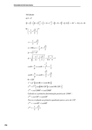 Universidade do Sul de Santa Catarina




                             19) Calcule:
                             a) (1 – i) 6
                                                        3                3
                             (1 − i )     = (1 − i )  = 1 − 2i + i 2  = [1 − 2i − 1] = (−2i ) = −8i 3 = −8.(−i ) = 8i
                                      6              2                                  3        3

                                                                     

                             b)                   100
                                   1  3 
                                   2 2 i
                                  − +   
                                        


                                       1    3
                                  z = − +i
                                       2   2
                                                 1       3
                                  n = 100 , a = − , b =
                                                 2      2
                                  ρ = a 2 + b2
                                            2               2
                                         1  3        1 3
                                  ρ = −  +       =    + =1
                                         2  2 
                                                       4 4
                                                       1
                                                     −
                                          a               1
                                  cos θ = ⇒ cos θ = 2 = −
                                         ρ            1   2
                                                     3
                                         b               3
                                  sen θ = ⇒ sen θ = 2 =
                                         ρ          1   2
                                  θ = 120o
                                  z n = ρ n .[cos( nθ ) + i.sen( nθ )]

                                                     (          )
                                  z100 = 1100 . cos 100.120o + i.sen( 100.120o )
                                                                                
                                  z100 = cos 12000o + i.sen12000o
                                  Calcula-se a primeira determinação positiva de 12000 o :
                                  z100 = cos 120o + i.sen120o
                                  Faz-se a redução ao primeiro quadrante para o arco de 120 o
                                  z100 = − cos 60o + i.sen60o
                                          1  3
                                  z100 = − +   i.
                                          2 2




316
 