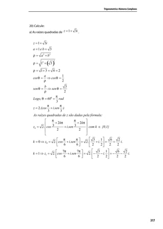 Trigonometria e Números Complexos




20) Calcule:
a) As raízes quadradas de z = 1 + 3i .


   z = 1 + 3i
   a =1e b = 3
   ρ = a 2 + b2

               ( 3)
                  2
   ρ = 12 +

  ρ = 1+ 3 = 4 = 2
         a          1
  cos θ = ⇒ cos θ =
         ρ          2
            b            3
   sen θ =    ⇒ sen θ =
            ρ           2
                   π
   Logo, θ = 60o = rad
                   3
              π       π
   z = 2.(cos + i.sen )
              3       3
   As raízes quadradas de z são dadas pela fórmula:
                π                π        
                  + 2 kπ           + 2 kπ 
   zk = 2 . cos 3        + i.sen 3         com k ∈ {0,1}
                   2                2     
                                          
                        π         π       3        1     6       2
   k = 0 ⇒ z0 = 2 . cos + i.sen  = 2 .         + i.  =     +       i.
                         6         6        2      2 2          2

                        7π         7π         3        1        6    2
   k = 1 ⇒ z1 = 2 . cos    + i.sen      = 2 . −     − i.  = −      −    i.
                         6          6 
                                               2        2       2    2




                                                                                           317
 