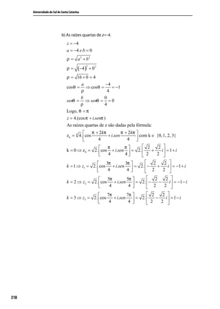 Universidade do Sul de Santa Catarina




                             b) As raízes quartas de z=-4.
                                 z = −4
                                 a = −4 e b = 0
                                 ρ = a 2 + b2

                                         (−4 )
                                              2
                                 ρ=               + 02
                                 ρ = 16 + 0 = 4
                                         a               −4
                                 cos θ = ⇒ cos θ =          = −1
                                         ρ                4
                                         b             0
                                 senθ = ⇒ senθ = = 0
                                         ρ             4
                                 Logo, θ = π
                                 z = 4.(cos π + i.senπ )
                                 As raízes quartas de z são dadas pela fórmula:
                                                π + 2 kπ         π + 2 kπ 
                                 z k = 4 4. cos          + i.sen            com k ∈ {0, 1, 2, 3}
                                                   4                4    
                                                         π         π         2     2 
                                 k = 0 ⇒ z 0 = 2 . cos + i.sen  = 2.            +    i = 1+ i
                                                         4         4         2    2 

                                                     3π          3π     2             2 
                                 k = 1 ⇒ z1 = 2. cos     + i.sen  = 2.  −    +         i  = −1 + i
                                                      4           4     2            2 

                                                      5π          5π     2             2 
                                 k = 2 ⇒ z2 = 2. cos      + i.sen  = 2.  −    −         i  = −1 − i
                                                       4           4       2          2 

                                                     7π        7π      2    2 
                                 k = 3 ⇒ z3 = 2. cos    + i.sen  = 2.    −   i = 1− i
                                                      4         4      2   2 




318
 