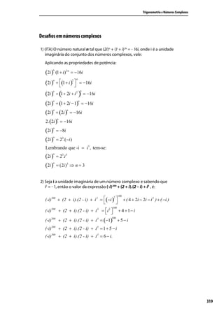 Trigonometria e Números Complexos




Desaﬁos em números complexos

1) (ITA) O número natural n tal que (2i)n + (1 + i)2n = - 16i, onde i é a unidade
   imaginária do conjunto dos números complexos, vale:
  Aplicando as propriedades de potência:

   (2i )
       n
           (1 + i ) 2 n = −16i
                         n
   (2i )   + (1 + i )  = −16i
       n              2

                       
             (               ) = −16i
                                 n
   (2i )
       n
           + 1 + 2i + i 2

   (2i ) + (1 + 2i − 1) = −16i
       n                     n



   (2i ) + (2i ) = −16i
        n       n



   2. (2i ) = −16i
           n



   (2i ) = −8i
        n



   (2i ) = 23.(−i)
        n



   Lembrando que -i = i3 , tem-se:
   (2i ) = 23.i 3
       n



   (2i ) = (2i)3 ⇒ n = 3
        n




2) Seja i a unidade imaginária de um número complexo e sabendo que
   i2 = - 1, então o valor da expressão (-i) 200 + (2 + i).(2 – i) + i3 , é:

                                                   100
  (-i)200 + (2 + i).(2 - i) + i 3 = (−i ) 
                                          2
                                                         + ( 4 + 2i − 2i − i 2 ) + ( −i )
                                           
                                             100
  (-i)200 + (2 + i).(2 - i) + i 3 = i 2 
                                                 + 4 +1− i

  (-i)200 + (2 + i).(2 - i) + i 3 = (−1) + 5 − i
                                           100



  (-i)200 + (2 + i).(2 - i) + i 3 = 1 + 5 − i
  (-i)200 + (2 + i).(2 - i) + i 3 = 6 − i.




                                                                                                          319
 