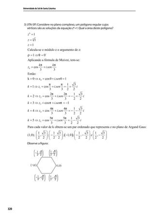 Universidade do Sul de Santa Catarina




      3) (ITA-SP) Considere no plano complexo, um polígono regular cujos
         vértices são as soluções da equação z6 =1. Qual a área deste polígono?

           z6 = 1
          z = 61
          z =1
          Calcula-se o módulo e o argumento de z:
          ρ = 1 ⇒ θ = 0
          Aplicando a fórmula de Moivre, tem-se:
                   kπ         kπ
          zk = cos    + i.sen
                    3          3
          Então:
          k = 0 ⇒ z 0 = cos 0 + i.sen0 = 1
                          π           π 1    3
          k = 1 ⇒ z1 = cos    + i.sen = +      i
                           3          3 2 2
                           2π           2π   1   3
          k = 2 ⇒ z2 = cos      + i.sen    =− +    i
                             3           3   2 2
          k = 3 ⇒ z3 = cos π + i.senπ = −1
                           4π          4π   1    3
          k = 4 ⇒ z4 = cos     + i.sen    =− −     i
                            3           3   2 2
                           5π          5π 1    3
          k = 5 ⇒ z5 = cos    + i.sen     = −    i
                            3           3 2 2
          Para cada valor de k obtem-se um par ordenado que representa z no plano de Argand Gaus:
                 1 3  1 3                1      3 1      3
          (1,0);  ,  ; − ,  ; (−1, 0 );  − , −
                 2 2   2 2               2        e  ,−   
                                               2  2
                                                             2 
                                                                 
          Observe a ﬁgura:




320
 