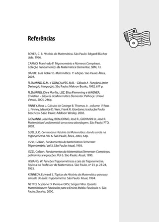 Referências

BOYER, C. B. História da Matemática. São Paulo: Edgard Blücher
Ltda. 1996.
CARMO, Manfredo P. Trigonometria e Números Complexos.
Coleção Fundamentos da Matemática Elementar, SBM, RJ.
DANTE, Luiz Roberto. Matemática. 1ª edição. São Paulo: Ática,
2004.
FLEMMING, D.M. e GONÇALVES, M.B. - Cálculo A -Funções Limite
Derivação Integração. São Paulo: Makron Books, 1992, 617 p.
FLEMMING, Diva Marília, LUZ, Elisa Flemming e WAGNER,
Christian – Tópicos de Matemática Elementar. Palhoça: Unisul
Virtual, 2005, 246p.
FINNEY, Ross L. Cálculo de George B. Thomas Jr. , volume 1/ Ross
L. Finney, Maurice D. Weir, Frank R. Giordano; tradução Paulo
Boschcov. Saão Paulo: Addison Wesley, 2002.
GIOVANNI, José Ruy, BONJORNO, José R., GIOVANNI Jr, José R.
Matemática Fundamental: uma nova abordagem. São Paulo: FTD,
2002.
GUELLI, O. Contando a História da Matemática: dando corda na
trigonometria. Vol 6. São Paulo: Ática, 2003, 64p.
IEZZI, Gelson. Fundamentos da Matemática Elementar:
Trigonometria. Vol 3. São Paulo: Atual, 1993.
IEZZI, Gelson. Fundamentos da Matemática Elementar: Complexos,
polinômios e equações. Vol 6. São Paulo: Atual, 1993.
HISIANG, W. Funções Trigonométricas e Leis da Trigonometria.
Revista do Professor de Matemática. São Paulo, nº 23, p. 23-24,
1993.
KENNEDY, Edward S. Tópicos de História da Matemática para uso
em sala de aula: Trigonometria. São Paulo: Atual, 1994.
NETTO, Scipione Di Pierro e ORSI, Sérgio Filho. Quanta
Matemática em Fascículos para o Ensino Médio. Fascículo 4. São
Paulo: Saraiva, 2000.
 