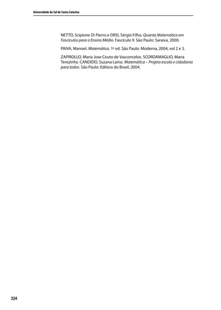 Universidade do Sul de Santa Catarina




                            NETTO, Scipione Di Pierro e ORSI, Sérgio Filho. Quanta Matemática em
                            Fascículos para o Ensino Médio. Fascículo 9. São Paulo: Saraiva, 2000.
                            PAIVA, Manoel. Matemática. 1ª ed. São Paulo: Moderna, 2004, vol 2 e 3.
                            ZAPIROLLO, Maria Jose Couto de Vasconcelos. SCORDAMAGLIO, Maria
                            Terezinha. CANDIDO, Suzana Laino. Matemática – Projeto escola e cidadania
                            para todos. São Paulo: Editora do Brasil, 2004.




324
 