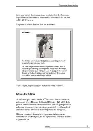 Trigonometria e Números Complexos




Note que o nível de observação do teodolito é de 1,50 metros,
logo devemos acrescentá-lo ao resultado encontrado: h= 18,20 +
1,50 = 19,70 metros.

Resposta: A altura da torre é de 19,70 metros.


      Você sabia...




      Teodolito é um instrumento óptico de precisão para medir
      ângulos horizontais e verticais.
      Em áreas de grande extensão, o topógrafo precisa, muitas
      vezes imaginar triângulos em pontos inacessíveis. Medindo
      três elementos desses triângulos, sendo que pelo menos um
      deles é um lado, ele pode encontrar as demais dimensões
      necessárias para uma aplicação prática.




Veja a seguir, alguns aspectos históricos sobre Hiparco...


Retrospectiva Histórica

Acredita-se que, como ciência, a Trigonometria nasceu com o
astrônomo grego Hiparco de Nicéia (190 a.C. - 125 a.C.). Este
grande astrônomo criou uma matemática aplicada para prever os
eclipses e os movimentos dos astros, permitindo a elaboração de
calendários mais precisos e maior segurança na navegação.

Hiparco estudou e sistematizou algumas relações entre os
elementos de um triângulo, foi ele o primeiro a construir a tabela
trigonométrica.


                                    Unidade 1                                             33
 