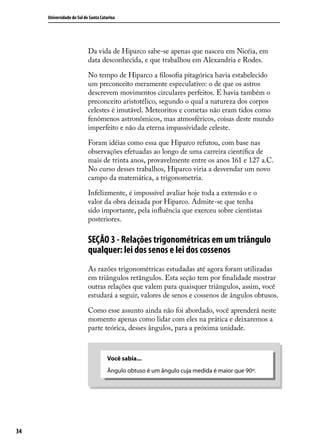 Universidade do Sul de Santa Catarina




                           Da vida de Hiparco sabe-se apenas que nasceu em Nicéia, em
                           data desconhecida, e que trabalhou em Alexandria e Rodes.

                           No tempo de Hiparco a ﬁlosoﬁa pitagórica havia estabelecido
                           um preconceito meramente especulativo: o de que os astros
                           descrevem movimentos circulares perfeitos. E havia também o
                           preconceito aristotélico, segundo o qual a natureza dos corpos
                           celestes é imutável. Meteoritos e cometas não eram tidos como
                           fenômenos astronômicos, mas atmosféricos, coisas deste mundo
                           imperfeito e não da eterna impassividade celeste.

                           Foram idéias como essa que Hiparco refutou, com base nas
                           observações efetuadas ao longo de uma carreira cientíﬁca de
                           mais de trinta anos, provavelmente entre os anos 161 e 127 a.C.
                           No curso desses trabalhos, Hiparco viria a desvendar um novo
                           campo da matemática, a trigonometria.

                           Infelizmente, é impossível avaliar hoje toda a extensão e o
                           valor da obra deixada por Hiparco. Admite-se que tenha
                           sido importante, pela inﬂuência que exerceu sobre cientistas
                           posteriores.

                           SEÇÃO 3 - Relações trigonométricas em um triângulo
                           qualquer: lei dos senos e lei dos cossenos
                           As razões trigonométricas estudadas até agora foram utilizadas
                           em triângulos retângulos. Esta seção tem por ﬁnalidade mostrar
                           outras relações que valem para quaisquer triângulos, assim, você
                           estudará a seguir, valores de senos e cossenos de ângulos obtusos.

                           Como esse assunto ainda não foi abordado, você aprenderá neste
                           momento apenas como lidar com eles na prática e deixaremos a
                           parte teórica, desses ângulos, para a próxima unidade.



                                     Você sabia...
                                     Ângulo obtuso é um ângulo cuja medida é maior que 90º.




34
 