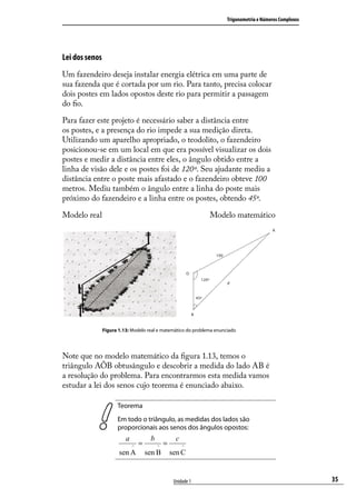 Trigonometria e Números Complexos




Lei dos senos
Um fazendeiro deseja instalar energia elétrica em uma parte de
sua fazenda que é cortada por um rio. Para tanto, precisa colocar
dois postes em lados opostos deste rio para permitir a passagem
do ﬁo.

Para fazer este projeto é necessário saber a distância entre
os postes, e a presença do rio impede a sua medição direta.
Utilizando um aparelho apropriado, o teodolito, o fazendeiro
posicionou-se em um local em que era possível visualizar os dois
postes e medir a distância entre eles, o ângulo obtido entre a
linha de visão dele e os postes foi de 120º. Seu ajudante mediu a
distância entre o poste mais afastado e o fazendeiro obteve 100
metros. Mediu também o ângulo entre a linha do poste mais
próximo do fazendeiro e a linha entre os postes, obtendo 45º.

Modelo real                                                     Modelo matemático




                Figura 1.13: Modelo real e matemático do problema enunciado




Note que no modelo matemático da ﬁgura 1.13, temos o
triângulo AÔB obtusângulo e descobrir a medida do lado AB é
a resolução do problema. Para encontrarmos esta medida vamos
estudar a lei dos senos cujo teorema é enunciado abaixo.

                      Teorema
                      Em todo o triângulo, as medidas dos lados são
                      proporcionais aos senos dos ângulos opostos:
                          a            b             c
                              ^
                                  =        ^
                                               =         ^
                       sen A          sen B        sen C


                                                    Unidade 1                                              35
 